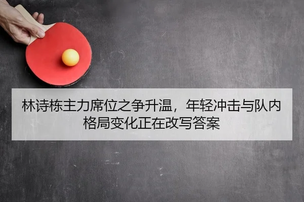 林诗栋主力席位之争升温，年轻冲击与队内格局变化正在改写答案